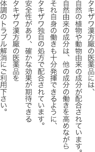 タキザワ漢方廠の医薬品には、自然の植物や動物由来の成分が配合されています。
自然由来の成分は、他の成分の働きを高めながらそれ自身の働きも十分発揮できるように、タキザワ独自の処方で配合されています。
安全性があり、確かな効果が期待できるタキザワ漢方廠の医薬品を体調のトラブル解消にご利用下さい。